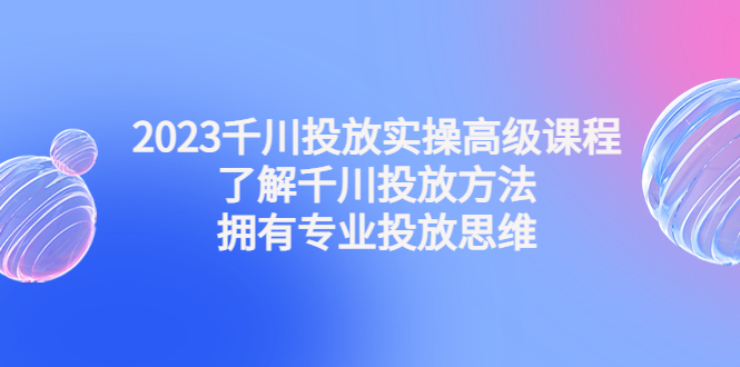 2023千川广告怎么投：千川投放实操高级课程，拥有专业投放思维