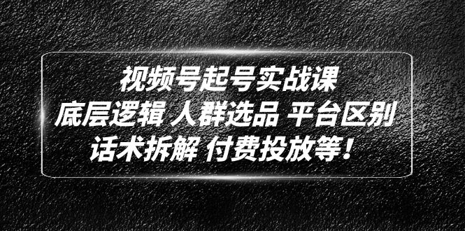 视频号怎么起步：人群选品+平台区别+话术拆解+付费投放，视频号起号实战课