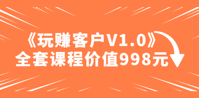 【副业4358期】如何赚钱最快最安全：某收费课程《玩赚客户V1.0》全套课程价值998