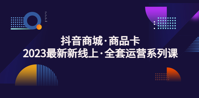 【第4411期】抖音商城怎么开店：抖音商城·商品卡，2023最新新线上·全套运营系列课