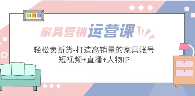 【第4422期】家具短视频直播怎么做：家具行业运营实战-打造高销量的家具账号(短视频+直播+人物IP)