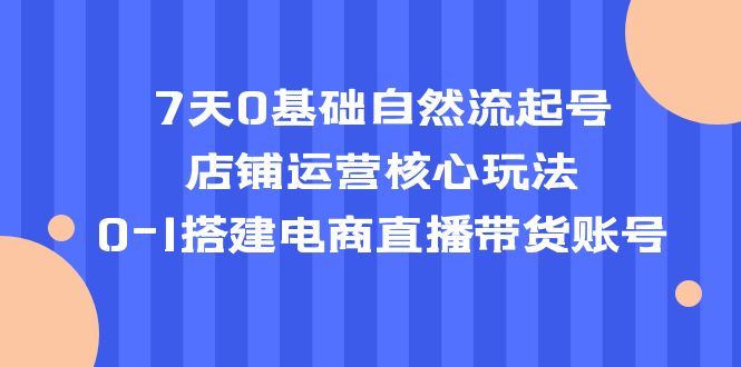 抖音7天0基础自然流起号，店铺运营核心玩法，0-1搭建抖音电商直播带货账号