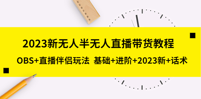 抖音无人直播带货怎么操作：抖音无人半无人直播带货教程，基础+进阶+2023新课+话术