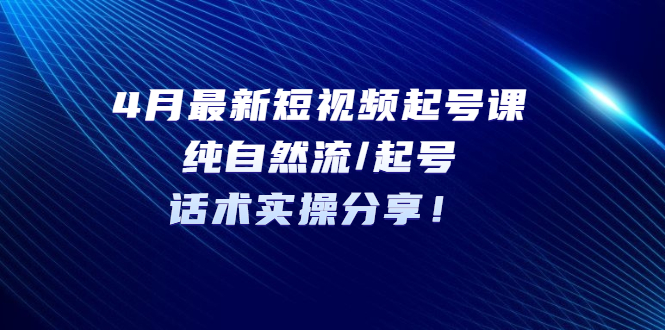 4月最新抖音短视频起号课：抖音纯自然流/起号，话术实操分享