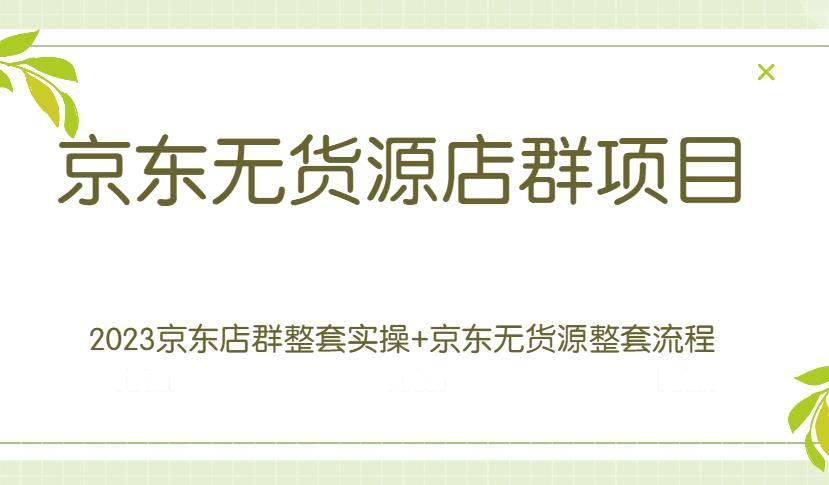 京东无货源店群项目：2023京东店群整套实操+京东无货源整套流程