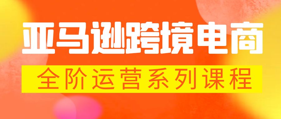 亚马逊跨境-电商全阶运营系列课程：最全面的亚马逊运营知识体系课