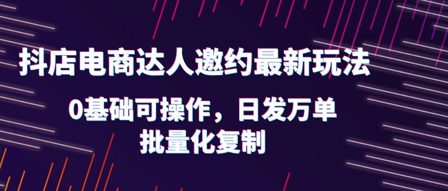 抖店邀请达人推广项目：抖店电商达人邀约最新玩法，0基础日发万单，批量化复制！