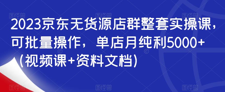 【第5216期】京东无货源电商怎么做：2023京东无货源店群整套实操课，可批量操作，单店月纯利5000+（视频课+资料）