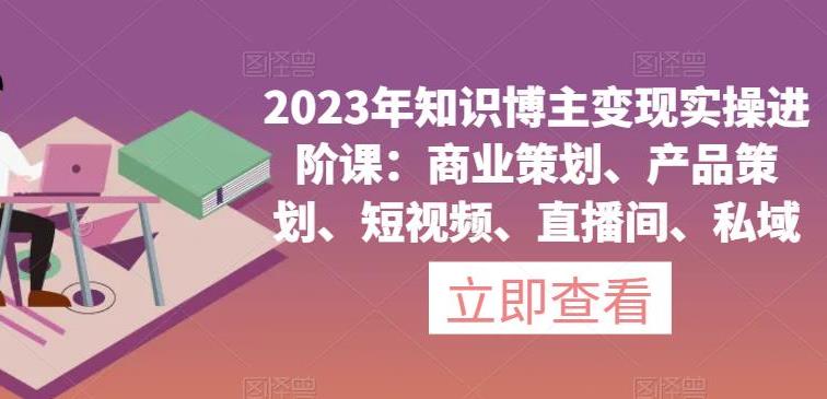 知识博主怎么赚钱：2023年知识博主变现实操课，商业策划、产品策划、短视频、直播间、私域